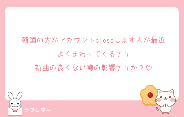 韓国の方がアカウントcloseします人が最近よくまわってくるナリ
新曲の良くない噂の影響ナリか？