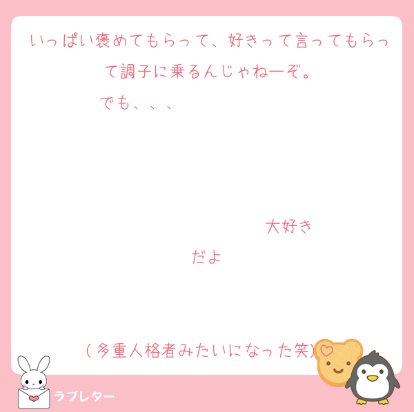いっぱい褒めてもらって、好きって言ってもらって調子に乗るんじゃねーぞ。
でも、、、                   


                  ♡大好きだよ♡


(多重人格者みたいになった笑)