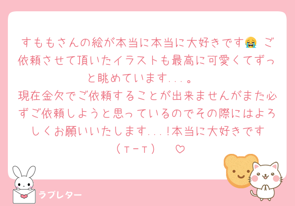 すももさんの絵が本当に本当に大好きです😭♡ご依頼させて頂いたイラストも最高に可愛くてずっと眺めています...。
現在金欠でご依頼することが出来ませんがまた必ずご依頼しようと思っているのでその際にはよろしくお願いいたします...!本当に大好きです（т-т）♡♡