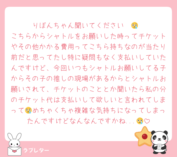 りぼんちゃん聞いてください〜😢
こちらからシャトルをお願いした時ってチケットやその他かかる費用ってこちら持ちなのが当たり前だと思ってたし特に疑問もなく支払いしていたんですけど、今回いつもシャトルお願いしてる子からその子の推しの現場があるからとシャトルお願いされて、チケットのこととか聞いたら私の分のチケット代は支払いして欲しいと言われてしまって😢めちゃくちゃ複雑な気持ちになってしまったんですけどなんなんですかね...😢