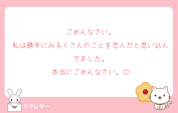ごめんなさい。
私は勝手にみるくさんのことを恋人だと思い込んでました。
本当にごめんなさい。