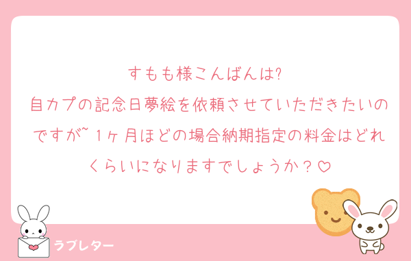 すもも様こんばんは❕
自カプの記念日夢絵を依頼させていただきたいのですが~１ヶ月ほどの場合納期指定の料金はどれくらいになりますでしょうか？
