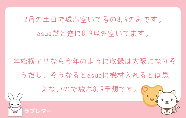 2月の土日で城ホ空いてるの8,9のみです。
asueだと逆に8,9以外空いてます。

年始横アリなら今年のように収録は大阪になりそうだし、そうなるとasueに機材入れるとは思えないので城ホ8,9予想です。
