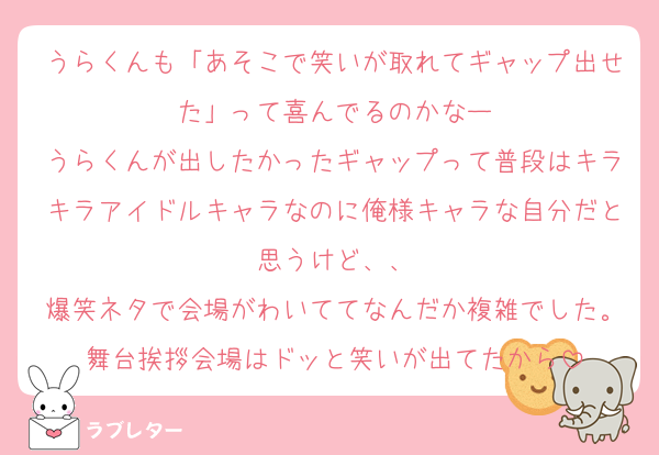 うらくんも「あそこで笑いが取れてギャップ出せた」って喜んでるのかなー
うらくんが出したかったギャップって普段はキラキラアイドルキャラなのに俺様キャラな自分だと思うけど、、
爆笑ネタで会場がわいててなんだか複雑でした。舞台挨拶会場はドッと笑いが出てたから
