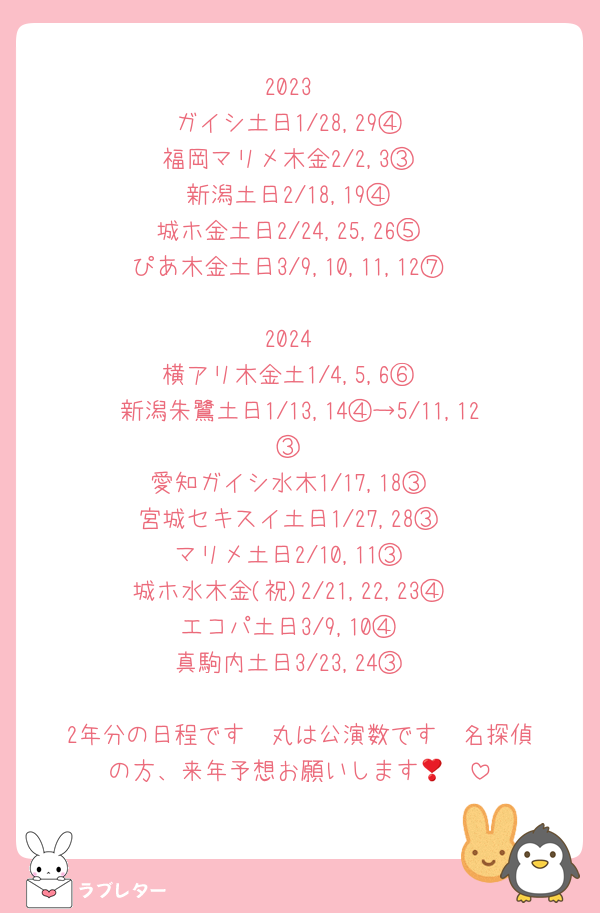 2023
ガイシ土日1/28,29④
福岡マリメ木金2/2,3③
新潟土日2/18,19④
城ホ金土日2/24,25,26⑤
ぴあ木金土日3/9,10,11,12⑦

2024
横アリ木金土1/4,5,6⑥
新潟朱鷺土日1/13,14④→5/11,12③
愛知ガイシ水木1/17,18③
宮城セキスイ土日1/27,28③
マリメ土日2/10,11③
城ホ水木金(祝)2/21,22,23④
エコパ土日3/9,10④
真駒内土日3/23,24③

2年分の日程です❣️丸は公演数です❣️名探偵の方、来年予想お願いします🥹❣️