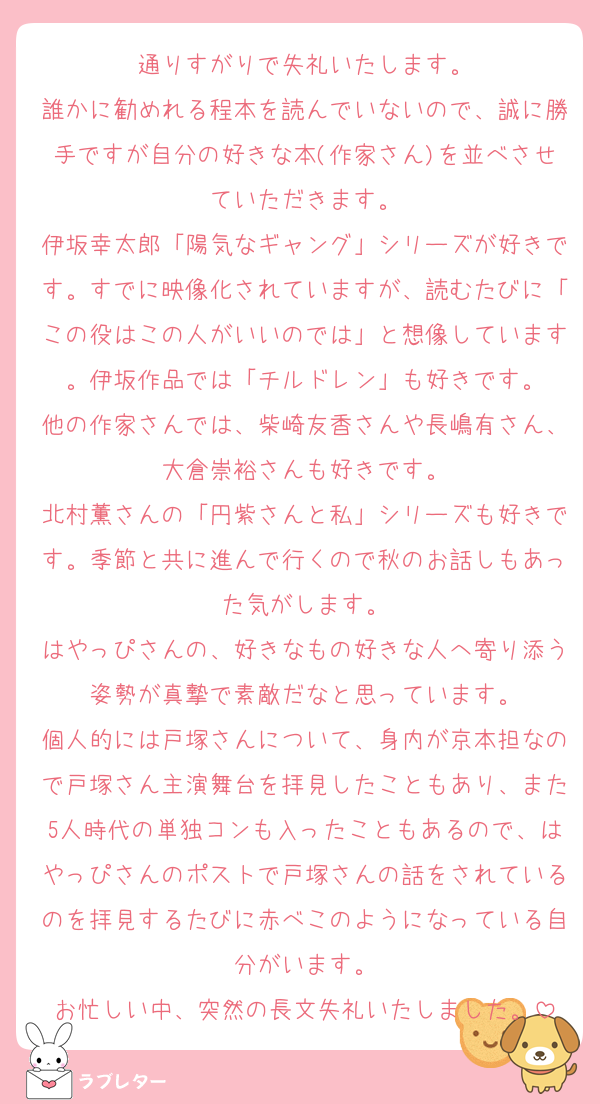 通りすがりで失礼いたします。
誰かに勧めれる程本を読んでいないので、誠に勝手ですが自分の好きな本(作家さん)を並べさせていただきます。
伊坂幸太郎「陽気なギャング」シリーズが好きです。すでに映像化されていますが、読むたびに「この役はこの人がいいのでは」と想像しています。伊坂作品では「チルドレン」も好きです。
他の作家さんでは、柴崎友香さんや長嶋有さん、大倉崇裕さんも好きです。
北村薫さんの「円紫さんと私」シリーズも好きです。季節と共に進んで行くので秋のお話しもあった気がします。
はやっぴさんの、好きなもの好きな人へ寄り添う姿勢が真摯で素敵だなと思っています。
個人的には戸塚さんについて、身内が京本担なので戸塚さん主演舞台を拝見したこともあり、また5人時代の単独コンも入ったこともあるので、はやっぴさんのポストで戸塚さんの話をされているのを拝見するたびに赤べこのようになっている自分がいます。
お忙しい中、突然の長文失礼いたしました。
