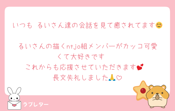 いつも るいさん達の会話を見て癒されてます😊
るいさんの描くntjo組メンバーがカッコ可愛くて大好きです🫶
これからも応援させていただきます💕
長文失礼しました🙏