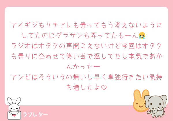 アイギジもサチアレも弄ってもう考えないようにしてたのにグラサンも弄ってたもーん😭
ラジオはオタクの声聞こえないけど今回はオタクも弄りに合わせて笑い芸で返してたし本気であかんかったー
アンビはそういうの無いし早く単独行きたい気持ち増したよ
