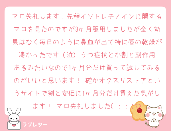 マロ失礼します！先程イソトレチノインに関するマロを見たのですが3ヶ月服用しましたが全く効果はなく毎日のように鼻血が出て特に唇の乾燥が凄かったです (泣) うつ症状とか割と副作用あるみたいなので1ヶ月分だけ買って試してみるのがいいと思います！ 確かオクスリストアというサイトで割と安価に1ヶ月分だけ買えた気がします！ マロ失礼しました( ; ; )