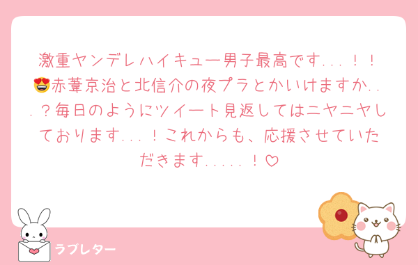 激重ヤンデレハイキュー男子最高です...！！😍赤葦京治と北信介の夜プラとかいけますか...？毎日のようにツイート見返してはニヤニヤしております...！これからも、応援させていただきます.....！