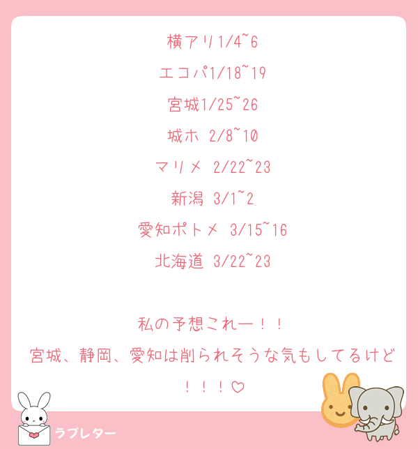 横アリ1/4~6
エコパ1/18~19
宮城1/25~26
城ホ 2/8~10
マリメ 2/22~23
新潟 3/1~2
愛知ポトメ 3/15~16
北海道 3/22~23

私の予想これー！！
宮城、静岡、愛知は削られそうな気もしてるけど！！！