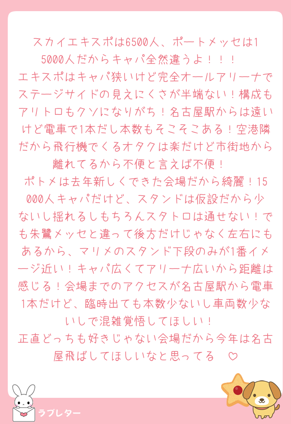 スカイエキスポは6500人、ポートメッセは15000人だからキャパ全然違うよ！！！
エキスポはキャパ狭いけど完全オールアリーナでステージサイドの見えにくさが半端ない！構成もアリトロもクソになりがち！名古屋駅からは遠いけど電車で1本だし本数もそこそこある！空港隣だから飛行機でくるオタクは楽だけど市街地から離れてるから不便と言えば不便！
ポトメは去年新しくできた会場だから綺麗！15000人キャパだけど、スタンドは仮設だから少ないし揺れるしもちろんスタトロは通せない！でも朱鷺メッセと違って後方だけじゃなく左右にもあるから、マリメのスタンド下段のみが1番イメージ近い！キャパ広くてアリーナ広いから距離は感じる！会場までのアクセスが名古屋駅から電車1本だけど、臨時出ても本数少ないし車両数少ないしで混雑覚悟してほしい！
正直どっちも好きじゃない会場だから今年は名古屋飛ばしてほしいなと思ってる🥺