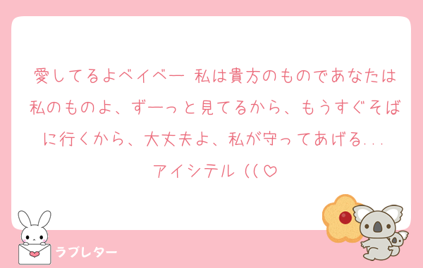 愛してるよベイベー♡私は貴方のものであなたは私のものよ、ずーっと見てるから、もうすぐそばに行くから、大丈夫よ、私が守ってあげる...アイシテル♡((