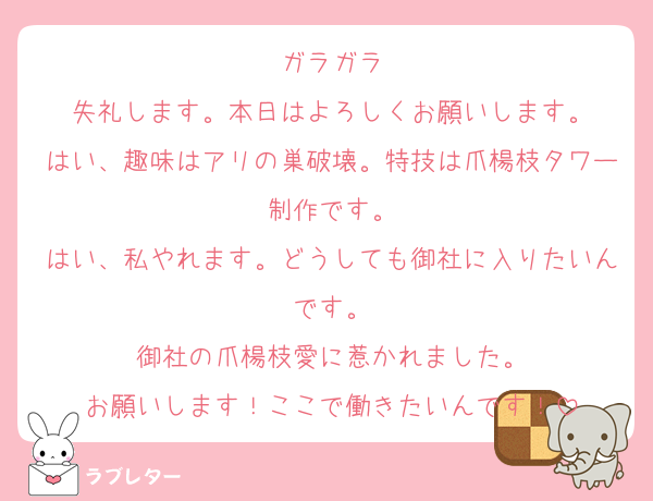 ガラガラ
失礼します。本日はよろしくお願いします。
はい、趣味はアリの巣破壊。特技は爪楊枝タワー制作です。
はい、私やれます。どうしても御社に入りたいんです。
御社の爪楊枝愛に惹かれました。
お願いします！ここで働きたいんです！