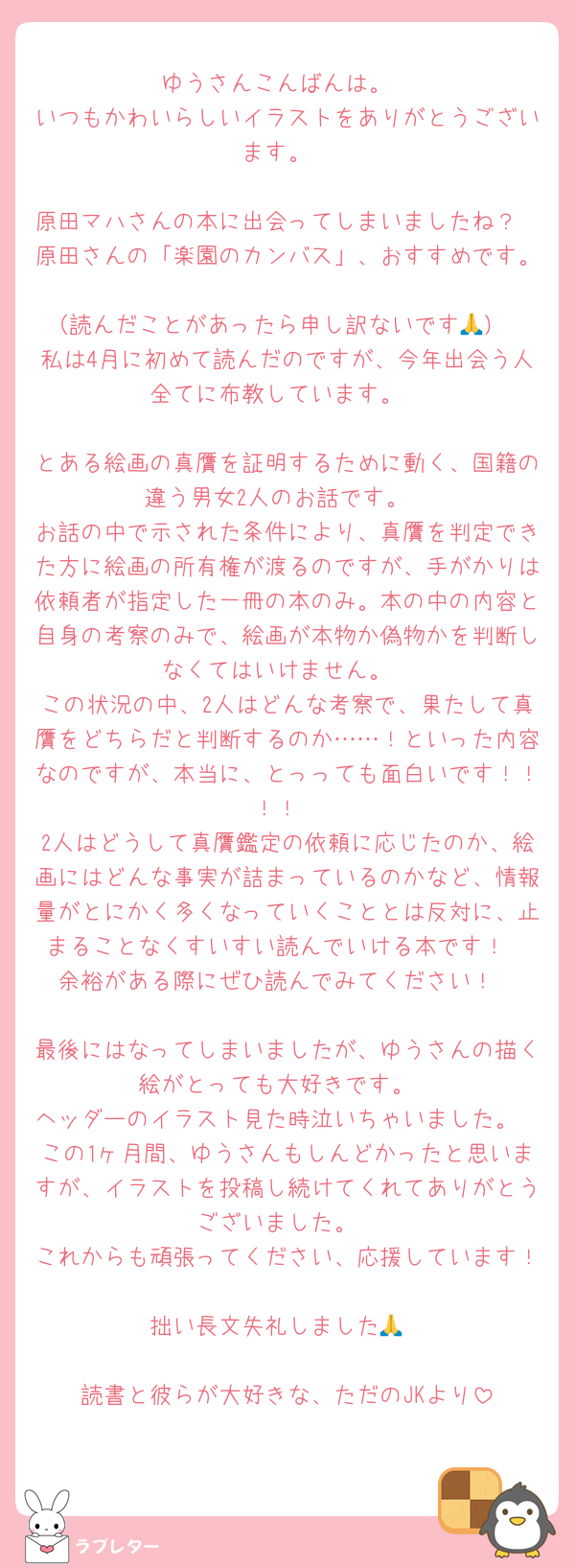 ゆうさんこんばんは。
いつもかわいらしいイラストをありがとうございます。

原田マハさんの本に出会ってしまいましたね？
原田さんの「楽園のカンバス」、おすすめです。
（読んだことがあったら申し訳ないです🙏）
私は4月に初めて読んだのですが、今年出会う人全てに布教しています。

とある絵画の真贋を証明するために動く、国籍の違う男女2人のお話です。
お話の中で示された条件により、真贋を判定できた方に絵画の所有権が渡るのですが、手がかりは依頼者が指定した一冊の本のみ。本の中の内容と自身の考察のみで、絵画が本物か偽物かを判断しなくてはいけません。
この状況の中、2人はどんな考察で、果たして真贋をどちらだと判断するのか……！といった内容なのですが、本当に、とっっても面白いです！！！！
2人はどうして真贋鑑定の依頼に応じたのか、絵画にはどんな事実が詰まっているのかなど、情報量がとにかく多くなっていくこととは反対に、止まることなくすいすい読んでいける本です！
余裕がある際にぜひ読んでみてください！

最後にはなってしまいましたが、ゆうさんの描く絵がとっても大好きです。
ヘッダーのイラスト見た時泣いちゃいました。
この1ヶ月間、ゆうさんもしんどかったと思いますが、イラストを投稿し続けてくれてありがとうございました。
これからも頑張ってください、応援しています！
拙い長文失礼しました🙏

読書と彼らが大好きな、ただのJKより