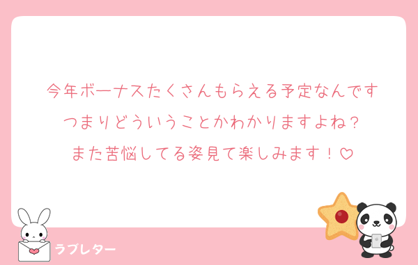 今年ボーナスたくさんもらえる予定なんです
つまりどういうことかわかりますよね？
また苦悩してる姿見て楽しみます！