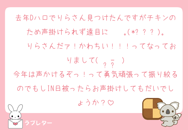 去年Dハロでりらさん見つけたんですがチキンのため声掛けられず遠目に⋆✧ ｡(*ˊᗜˋ)｡✧⋆りらさんだァ！かわちい！！！ってなっておりまして(  •̥-•̥ )
今年は声かけるぞっ！って勇気頑張って振り絞るのでもしIN日被ったらお声掛けしてもだいでしょうか？