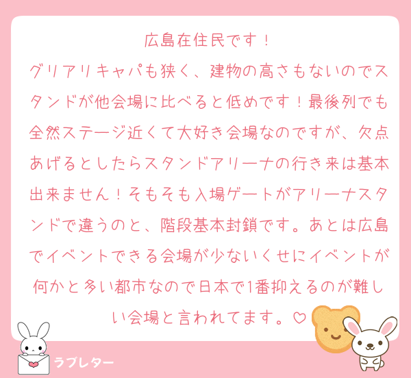 広島在住民です！
グリアリキャパも狭く、建物の高さもないのでスタンドが他会場に比べると低めです！最後列でも全然ステージ近くて大好き会場なのですが、欠点あげるとしたらスタンドアリーナの行き来は基本出来ません！そもそも入場ゲートがアリーナスタンドで違うのと、階段基本封鎖です。あとは広島でイベントできる会場が少ないくせにイベントが何かと多い都市なので日本で1番抑えるのが難しい会場と言われてます。