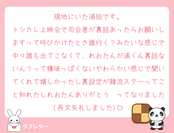 現地にいた浦担です。
トシカレ上映会で司会者が裏話あったらお願いしますって呼びかけたとき誰行く？みたいな感じで中々誰も出てこなくて、れおたんが浦くん裏話ないん？って嫌味っぽくないやわらかい感じで聞いてくれて嬉しかったし裏設定が韓流スターってこと知れたしれおたんありがとう〜ってなりました(長文失礼しました)