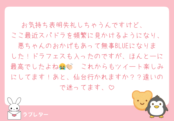 お気持ち表明失礼しちゃうんですけど、
ここ最近スパドラを頻繁に見かけるようになり、悪ちゃんのおかげもあって無事BLUEになりました！ドラフェスも入ったのですが、ほんとーに最高でしたよね😭👏🏻これからもツイート楽しみにしてます！あと、仙台行かれますか？？遠いので迷ってます、