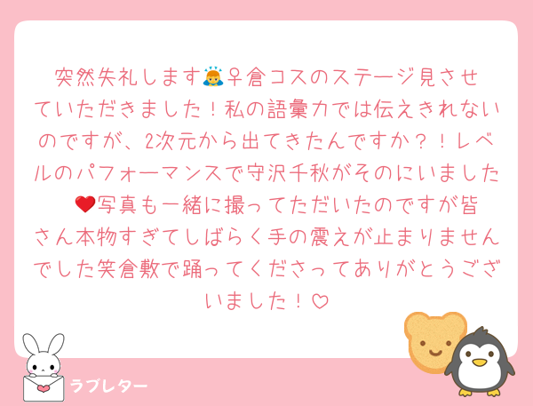 突然失礼します🙇‍♀️倉コスのステージ見させていただきました！私の語彙力では伝えきれないのですが、2次元から出てきたんですか？！レベルのパフォーマンスで守沢千秋がそのにいました❤️‍🔥写真も一緒に撮ってただいたのですが皆さん本物すぎてしばらく手の震えが止まりませんでした笑倉敷で踊ってくださってありがとうございました！