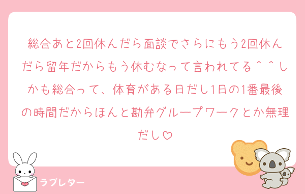 総合あと2回休んだら面談でさらにもう2回休んだら留年だからもう休むなって言われてる＾＾しかも総合って、体育がある日だし1日の1番最後の時間だからほんと勘弁グループワークとか無理だし
