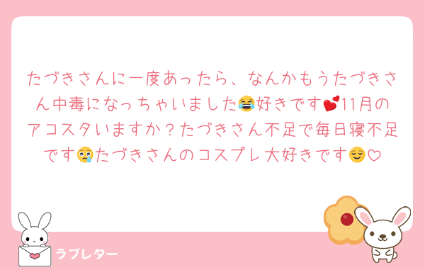 たづきさんに一度あったら、なんかもうたづきさん中毒になっちゃいました😂好きです💕11月のアコスタいますか？たづきさん不足で毎日寝不足です😢たづきさんのコスプレ大好きです😌