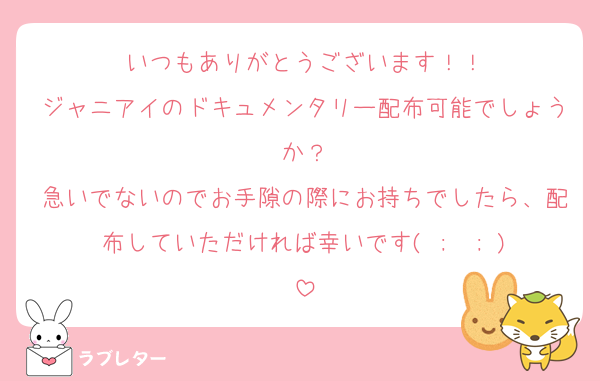 いつもありがとうございます！！
ジャニアイのドキュメンタリー配布可能でしょうか？
急いでないのでお手隙の際にお持ちでしたら、配布していただければ幸いです‪( ;  ; )‬
