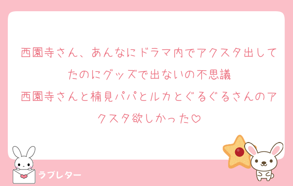 西園寺さん、あんなにドラマ内でアクスタ出してたのにグッズで出ないの不思議
西園寺さんと楠見パパとルカとぐるぐるさんのアクスタ欲しかった