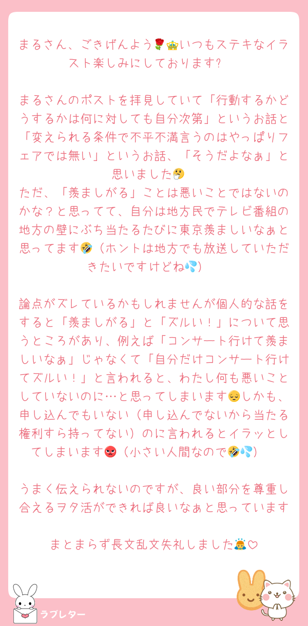 まるさん、ごきげんよう🌹👑いつもステキなイラスト楽しみにしております✨

まるさんのポストを拝見していて「行動するかどうするかは何に対しても自分次第」というお話と「変えられる条件で不平不満言うのはやっぱりフェアでは無い」というお話、「そうだよなぁ」と思いました🤔
ただ、「羨ましがる」ことは悪いことではないのかな？と思ってて、自分は地方民でテレビ番組の地方の壁にぶち当たるたびに東京羨ましいなぁと思ってます🤣（ホントは地方でも放送していただきたいですけどね💦）

論点がズレているかもしれませんが個人的な話をすると「羨ましがる」と「ズルい！」について思うところがあり、例えば「コンサート行けて羨ましいなぁ」じゃなくて「自分だけコンサート行けてズルい！」と言われると、わたし何も悪いことしていないのに…と思ってしまいます😔しかも、申し込んでもいない（申し込んでないから当たる権利すら持ってない）のに言われるとイラッとしてしまいます😡（小さい人間なので🤣💦）

うまく伝えられないのですが、良い部分を尊重し合えるヲタ活ができれば良いなぁと思っています☺️
まとまらず長文乱文失礼しました🙇