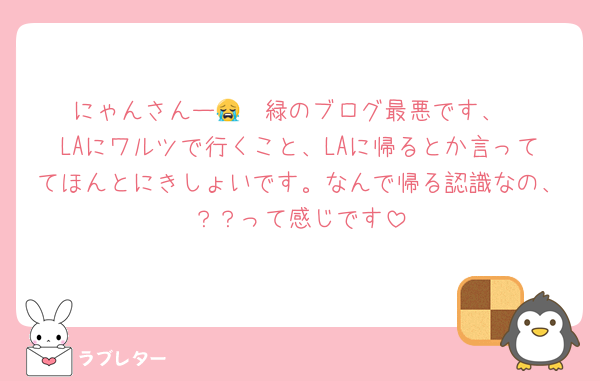 にゃんさんー😭  緑のブログ最悪です、
LAにワルツで行くこと、LAに帰るとか言っててほんとにきしょいです。なんで帰る認識なの、？？って感じです