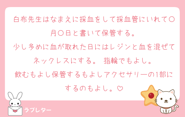 白布先生はなまえに採血をして採血管にいれて〇月〇日と書いて保管する。
少し多めに血が取れた日にはレジンと血を混ぜてネックレスにする。 指輪でもよし。
飲むもよし保管するもよしアクセサリーの1部にするのもよし。
