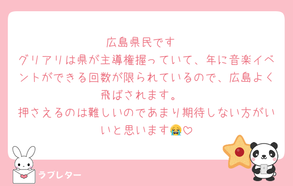広島県民です
グリアリは県が主導権握っていて、年に音楽イベントができる回数が限られているので、広島よく飛ばされます。
押さえるのは難しいのであまり期待しない方がいいと思います😭