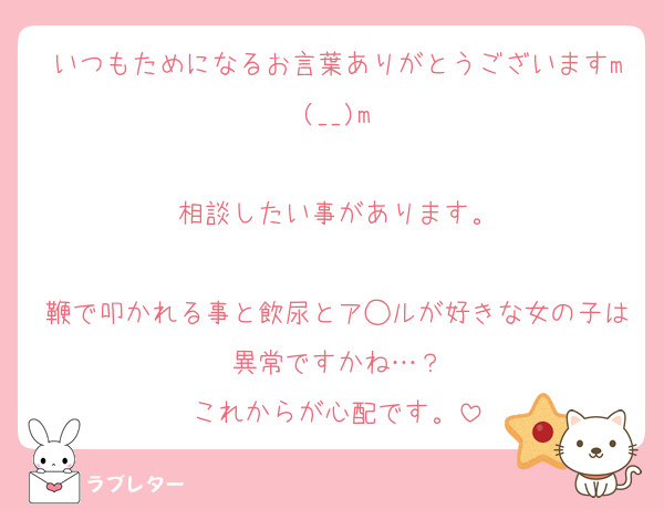いつもためになるお言葉ありがとうございますm(__)m

相談したい事があります。

鞭で叩かれる事と飲尿とア◯ルが好きな女の子は異常ですかね…？
これからが心配です。