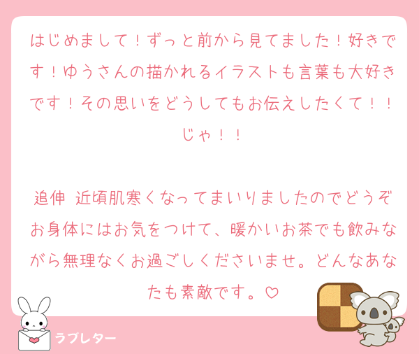 はじめまして！ずっと前から見てました！好きです！ゆうさんの描かれるイラストも言葉も大好きです！その思いをどうしてもお伝えしたくて！！じゃ！！

追伸 近頃肌寒くなってまいりましたのでどうぞお身体にはお気をつけて、暖かいお茶でも飲みながら無理なくお過ごしくださいませ。どんなあなたも素敵です。