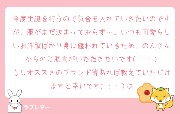 今度生誕を行うので気合を入れていきたいのですが、服がまだ決まっておらず…。いつも可愛らしいお洋服ばかり身に纏われているため、のんさんからのご助言がいただきたいです( ; ; )もしオススメのブランド等あれば教えていただけますと幸いです( ; ; )