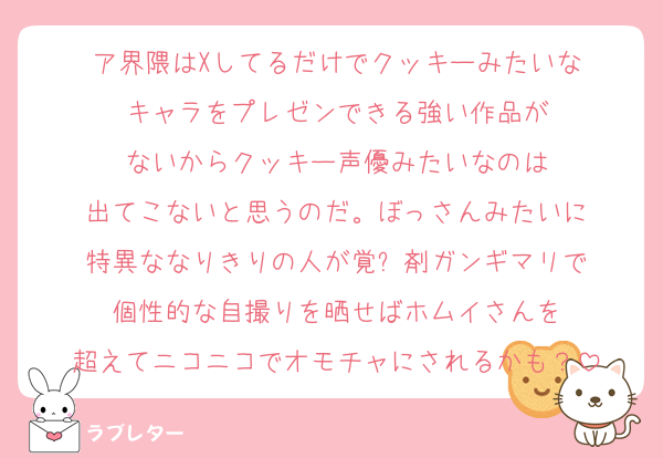 ア界隈はXしてるだけでクッキーみたいな
キャラをプレゼンできる強い作品が
ないからクッキー声優みたいなのは
出てこないと思うのだ。ぼっさんみたいに
特異ななりきりの人が覚⚪︎剤ガンギマリで
個性的な自撮りを晒せばホムイさんを
超えてニコニコでオモチャにされるかも？