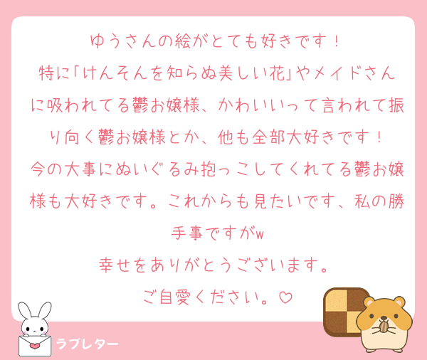 ゆうさんの絵がとても好きです！
特に｢けんそんを知らぬ美しい花｣やメイドさんに吸われてる鬱お嬢様、かわいいって言われて振り向く鬱お嬢様とか、他も全部大好きです！
今の大事にぬいぐるみ抱っこしてくれてる鬱お嬢様も大好きです。これからも見たいです、私の勝手事ですがw
幸せをありがとうございます。
ご自愛ください。