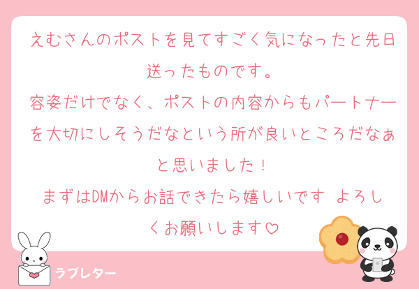 えむさんのポストを見てすごく気になったと先日送ったものです。
容姿だけでなく、ポストの内容からもパートナーを大切にしそうだなという所が良いところだなぁと思いました！
まずはDMからお話できたら嬉しいです よろしくお願いします