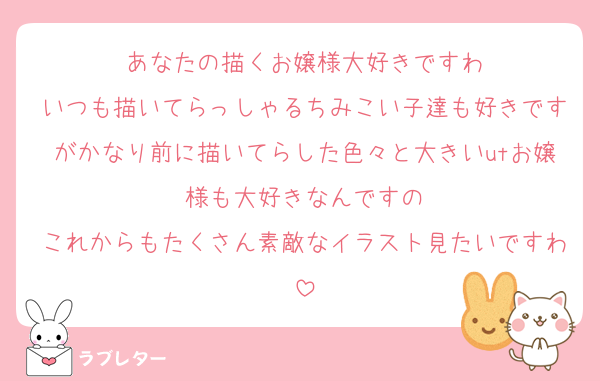 あなたの描くお嬢様大好きですわ
いつも描いてらっしゃるちみこい子達も好きですがかなり前に描いてらした色々と大きいutお嬢様も大好きなんですの
これからもたくさん素敵なイラスト見たいですわ