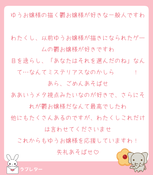 ゆうお嬢様の描く鬱お嬢様が好きな一般人ですわ
わたくし、以前ゆうお嬢様が描きになられたゲームの鬱お嬢様が好きですわ
目を逸らし、「あなたはそれを選んだのね」なんて…なんてミステリアスなのかしら〜〜〜！
あら、ごめんあそばせ
ああいうメタ視点みたいなのが好きで、さらにそれが鬱お嬢様だなんて最高でしたわ
他にもたくさんあるのですが、わたくしこれだけは言わせてくださいませ
これからもゆうお嬢様を応援していますわ！
失礼あそばせ