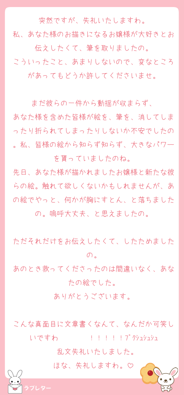 突然ですが、失礼いたしますわ。
私、あなた様のお描きになるお嬢様が大好きとお伝えしたくて、筆を取りましたの。
こういったこと、あまりしないので、変なところがあってもどうか許してくださいませ。

まだ彼らの一件から動揺が収まらず、
あなた様を含めた皆様が絵を、筆を、消してしまったり折られてしまったりしないか不安でしたの。私、皆様の絵から知らず知らず、大きなパワーを貰っていましたのね。
先日、あなた様が描かれましたお嬢様と新たな彼らの絵。触れて欲しくないかもしれませんが、あの絵でやっと、何かが胸にすとん、と落ちましたの。嗚呼大丈夫、と思えましたの。

ただそれだけをお伝えしたくて、したためましたの。
あのとき救ってくださったのは間違いなく、あなたの絵でした。
ありがとうございます。

こんな真面目に文章書くなんて、なんだか可笑しいですわ〜〜〜〜！！！！！ﾌﾞｸｼｭｼｭｼｭ‼︎‼︎乱文失礼いたしました。
ほな、失礼しますわ。