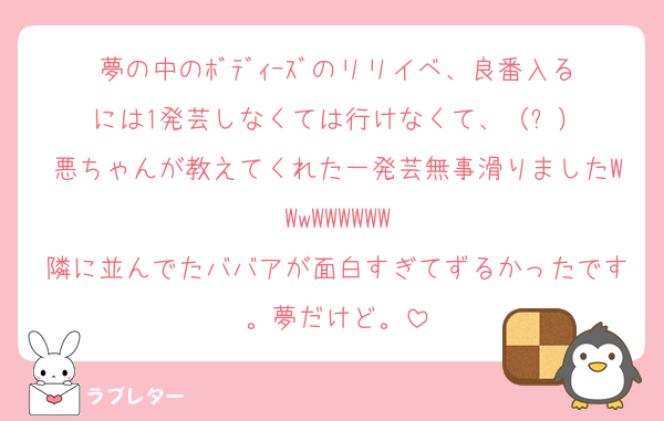夢の中のﾎﾞﾃﾞｨｰｽﾞのリリイベ、良番入るには1発芸しなくては行けなくて、（⁉️）
悪ちゃんが教えてくれた一発芸無事滑りましたWWwWWWWWW
隣に並んでたババアが面白すぎてずるかったです。夢だけど。
