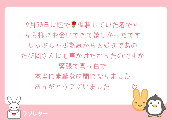 9月30日に陸で🌹仮装していた者です
りら様にお会いできて嬉しかったです
しゃぶしゃぶ動画から大好きであの
たぴ岡さんにも声かけたかったのですが
緊張で真っ白で
本当に素敵な時間になりました
ありがとうございました🫶🏻🤍