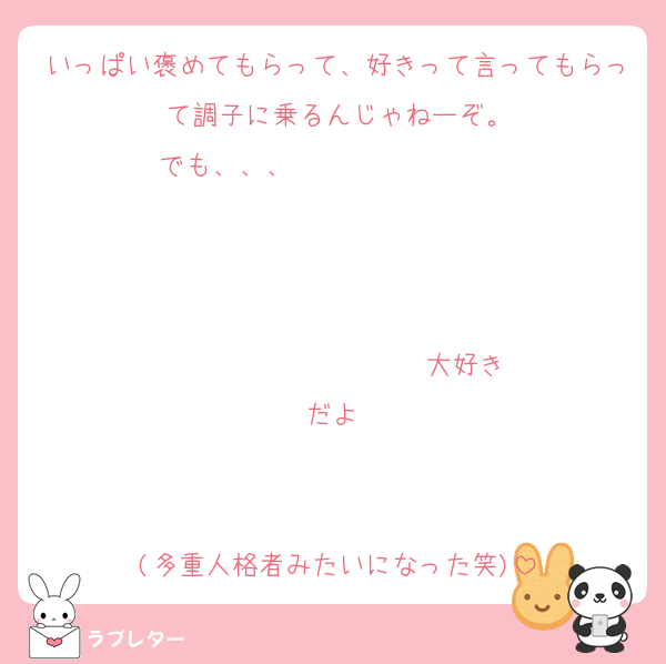 いっぱい褒めてもらって、好きって言ってもらって調子に乗るんじゃねーぞ。
でも、、、                   


                  ♡大好きだよ♡


(多重人格者みたいになった笑)