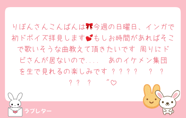 りぼんさんこんばんは🎀今週の日曜日、インガで初ドボイズ拝見します💕もしお時間があればそこで歌いそうな曲教えて頂きたいです☺️周りにドビさんが居ないので....🥲あのイケメン集団を生で見れるの楽しみです₍ᐡ⸝⸝ට  ̫ ට⸝⸝ ᐡ₎♡♡"