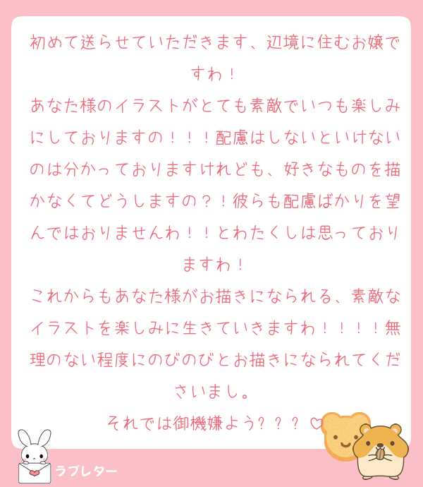 初めて送らせていただきます、辺境に住むお嬢ですわ！
あなた様のイラストがとても素敵でいつも楽しみにしておりますの！！！配慮はしないといけないのは分かっておりますけれども、好きなものを描かなくてどうしますの？！彼らも配慮ばかりを望んではおりませんわ！！とわたくしは思っておりますわ！
これからもあなた様がお描きになられる、素敵なイラストを楽しみに生きていきますわ！！！！無理のない程度にのびのびとお描きになられてくださいまし。
それでは御機嫌よう✨✨✨