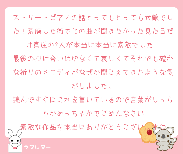 ストリートピアノの話とってもとっても素敵でした！荒廃した街でこの曲が聞きたかった見た目だけ真逆の2人が本当に本当に素敵でした！
最後の掛け合いは切なくて哀しくてそれでも確かな祈りのメロディがなぜか聞こえてきたような気がしました。
読んですぐにこれを書いているので言葉がしっちゃかめっちゃかでごめんなさい
素敵な作品を本当にありがとうございます