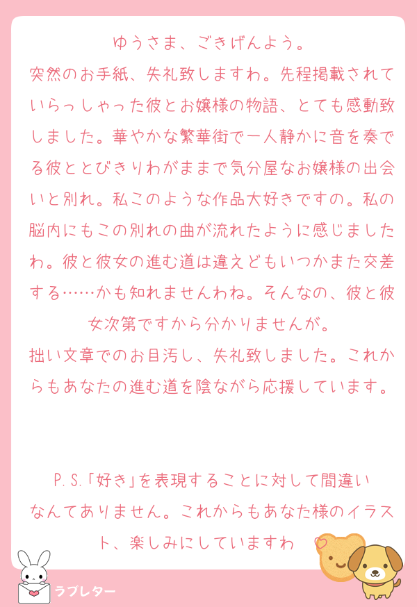 ゆうさま、ごきげんよう。
突然のお手紙、失礼致しますわ。先程掲載されていらっしゃった彼とお嬢様の物語、とても感動致しました。華やかな繁華街で一人静かに音を奏でる彼ととびきりわがままで気分屋なお嬢様の出会いと別れ。私このような作品大好きですの。私の脳内にもこの別れの曲が流れたように感じましたわ。彼と彼女の進む道は違えどもいつかまた交差する……かも知れませんわね。そんなの、彼と彼女次第ですから分かりませんが。
拙い文章でのお目汚し、失礼致しました。これからもあなたの進む道を陰ながら応援しています。

P.S.｢好き｣を表現することに対して間違いなんてありません。これからもあなた様のイラスト、楽しみにしていますわ❣️