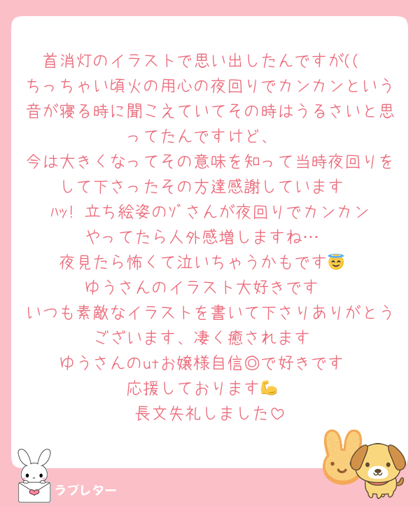 首消灯のイラストで思い出したんですが((
ちっちゃい頃火の用心の夜回りでカンカンという音が寝る時に聞こえていてその時はうるさいと思ってたんですけど、
今は大きくなってその意味を知って当時夜回りをして下さったその方達感謝しています
ﾊｯ! 立ち絵姿のｿﾞさんが夜回りでカンカンやってたら人外感増しますね…
夜見たら怖くて泣いちゃうかもです😇
ゆうさんのイラスト大好きです
いつも素敵なイラストを書いて下さりありがとうございます、凄く癒されます
ゆうさんのutお嬢様自信◎で好きです
応援しております💪
長文失礼しました